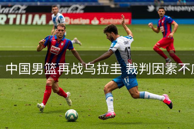 中国男篮再战乌拉圭 裁判因素不应成比赛焦点