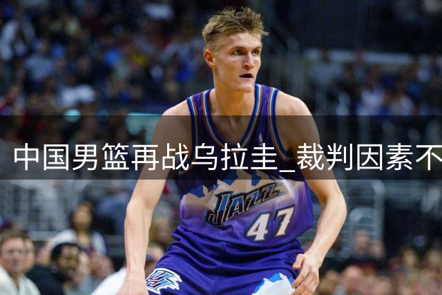 中国男篮再战乌拉圭 裁判因素不应成比赛焦点