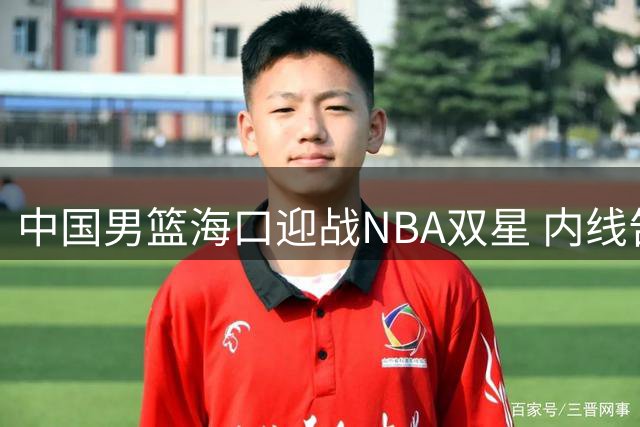 中国男篮海口迎战NBA双星 内线告急考验郭士强调兵智慧