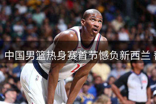 中国男篮热身赛首节憾负新西兰 替补亮眼但三分手感冰凉