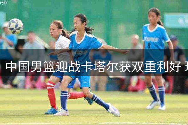 中国男篮迎战卡塔尔获双重利好 球队晋级形势迎转机