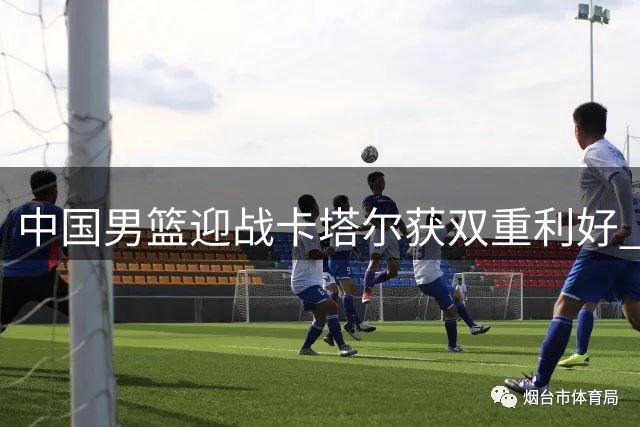 中国男篮迎战卡塔尔获双重利好 球队晋级形势迎转机