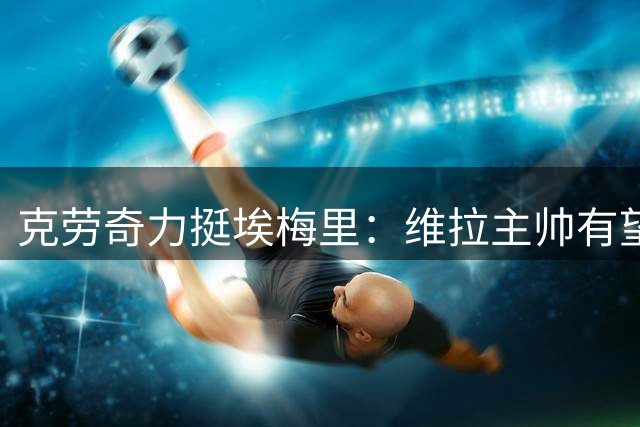 克劳奇力挺埃梅里：维拉主帅有望跻身顶级教头之列