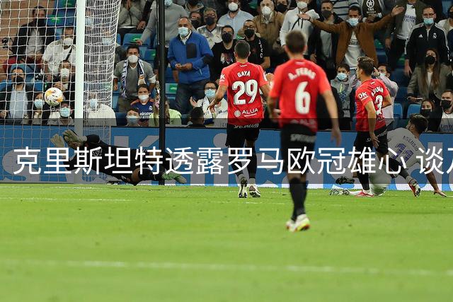 克里斯坦特透露罗马欧冠雄心 谈及与迪巴拉化解矛盾
