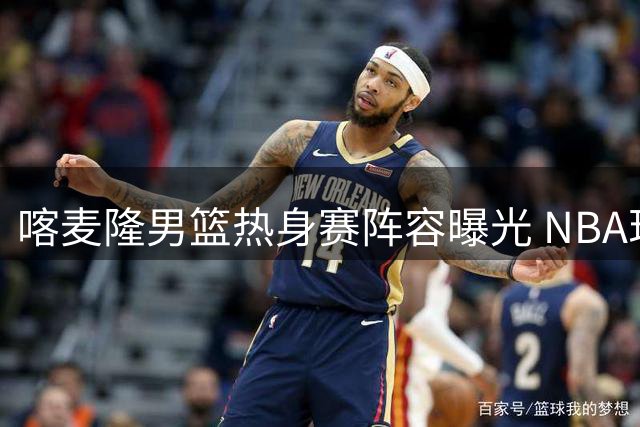 喀麦隆男篮热身赛阵容曝光 NBA现役球员领衔挑战中国男篮