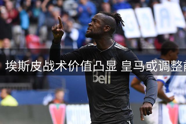 埃斯皮战术价值凸显 皇马或调整前场配置引关注