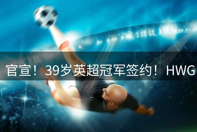 官宣！39岁英超冠军签约！HWG！罗马诺“一生之敌”下家确认