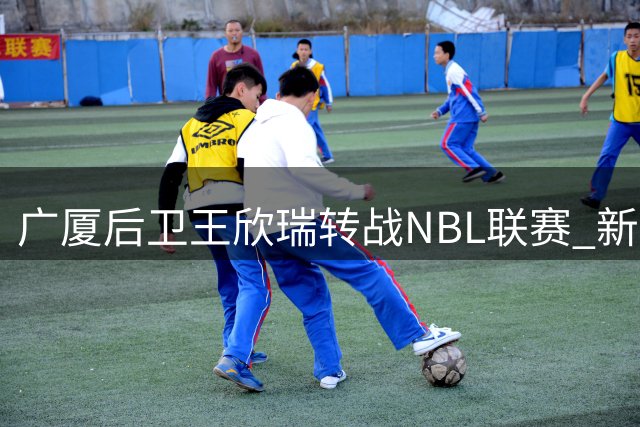 广厦后卫王欣瑞转战NBL联赛 新东家锁定石家庄翔蓝