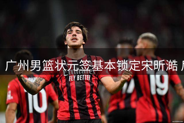 广州男篮状元签基本锁定宋昕澔 后者球风符合球队对此位置的预期