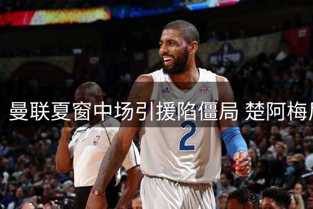 曼联夏窗中场引援陷僵局 楚阿梅尼交易现转机需看皇马脸色