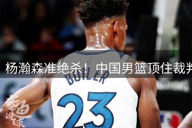 杨瀚森准绝杀！中国男篮顶住裁判压力，主场险胜2分