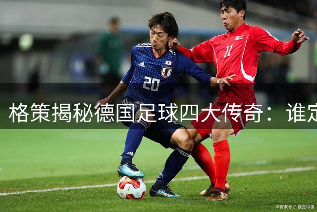 格策揭秘德国足球四大传奇：谁定义了日耳曼战车的黄金时代？