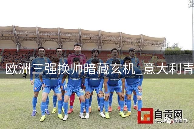欧洲三强换帅暗藏玄机 意大利青黄不接恐陷更大危机