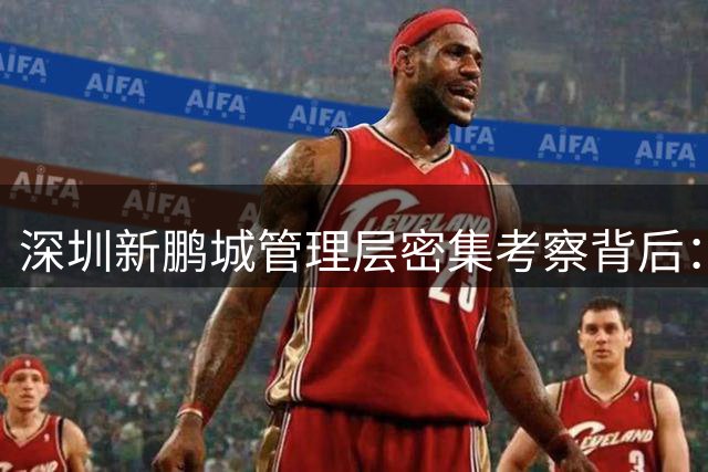 深圳新鹏城管理层密集考察背后：战略重心转向中国 俱乐部何时迎来转机？