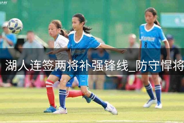 湖人连签两将补强锋线 防守悍将联手34分新星引期待