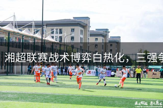 湘超联赛战术博弈白热化，三强争霸格局初现