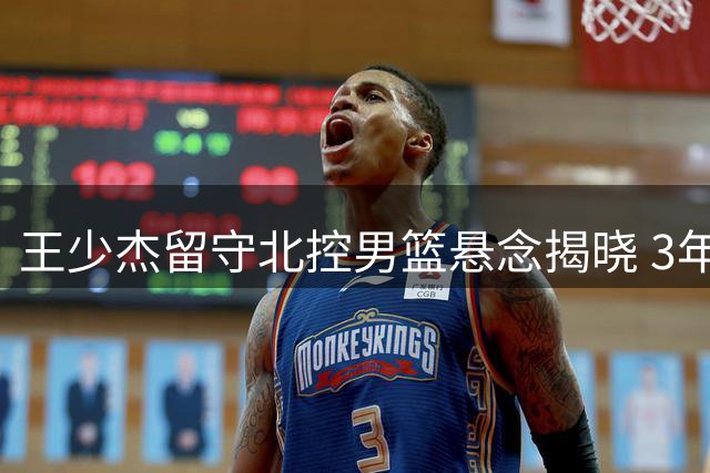王少杰留守北控男篮悬念揭晓 3年合约锁定未来征战CBA