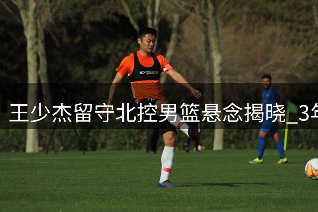 王少杰留守北控男篮悬念揭晓 3年合约锁定未来征战CBA