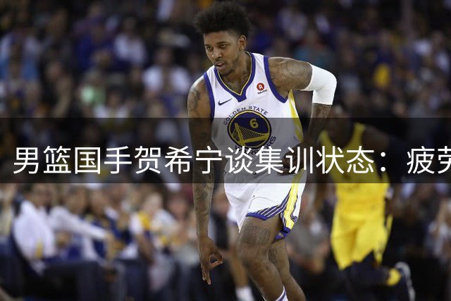男篮国手贺希宁谈集训状态：疲劳期已过 全队备战渐入佳境