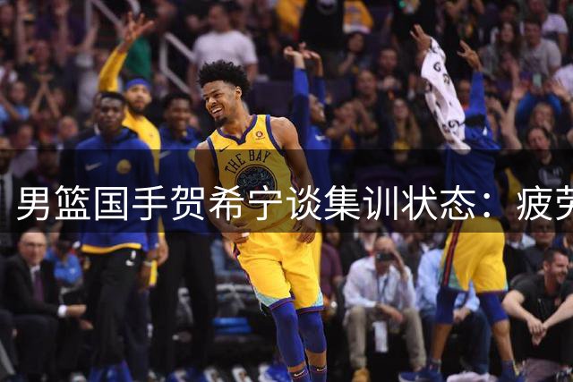 男篮国手贺希宁谈集训状态：疲劳期已过 全队备战渐入佳境