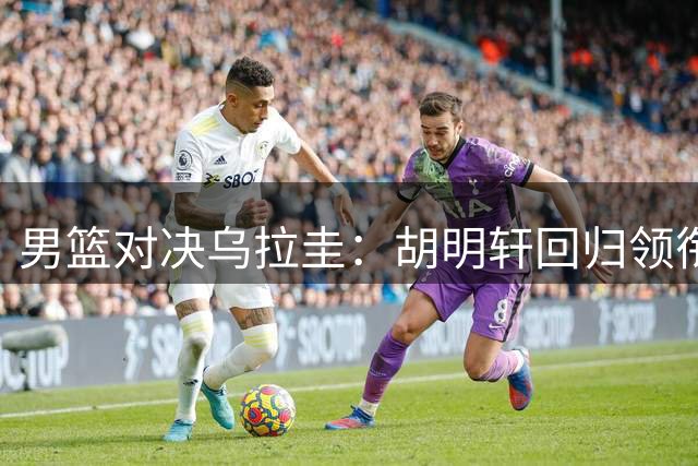 男篮对决乌拉圭：胡明轩回归领衔 内线考验严峻