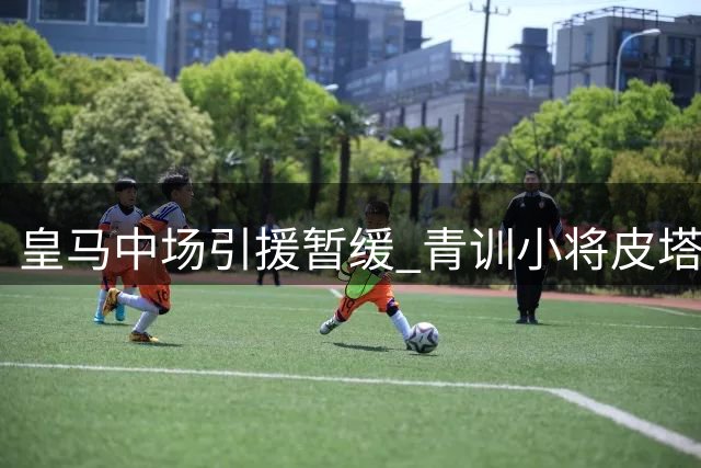 皇马中场引援暂缓 青训小将皮塔奇获重用机会