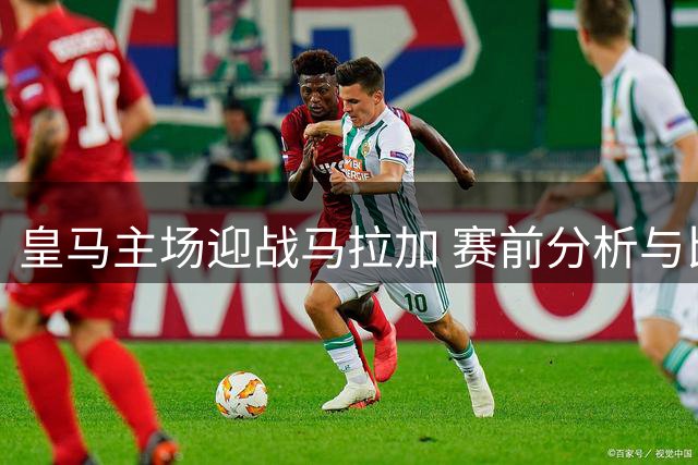 皇马主场迎战马拉加 赛前分析与比分预测