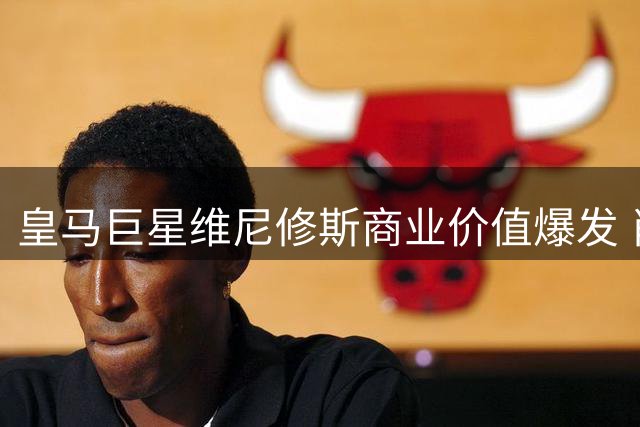 皇马巨星维尼修斯商业价值爆发 肖像权收入超年薪促续约提速