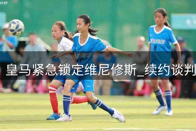 皇马紧急锁定维尼修斯 续约谈判本周正式重启