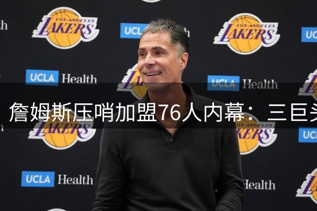 詹姆斯压哨加盟76人内幕：三巨头联手招募+管理层豪赌终获回报