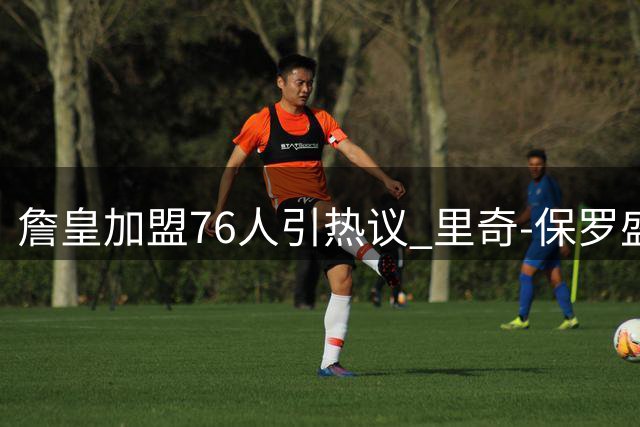 詹皇加盟76人引热议 里奇-保罗盛赞其双重影响力