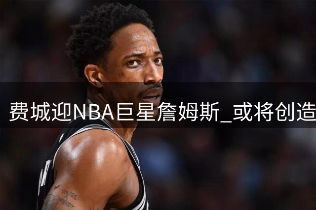 费城迎NBA巨星詹姆斯 或将创造4亿美元经济盛宴