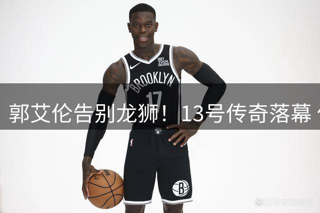 郭艾伦告别龙狮！13号传奇落幕 伤病成职业生涯转折点