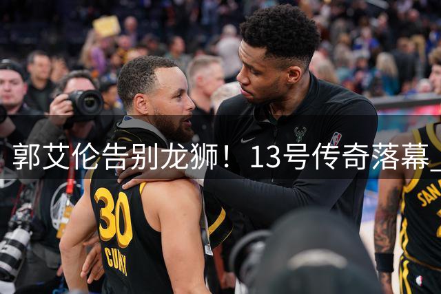 郭艾伦告别龙狮！13号传奇落幕 伤病成职业生涯转折点
