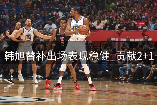 韩旭替补出场表现稳健 贡献2+1+1助自由人取胜